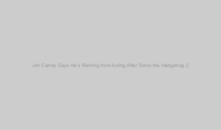 Jim Carrey Says He’s Retiring from Acting After Sonic the Hedgehog 2